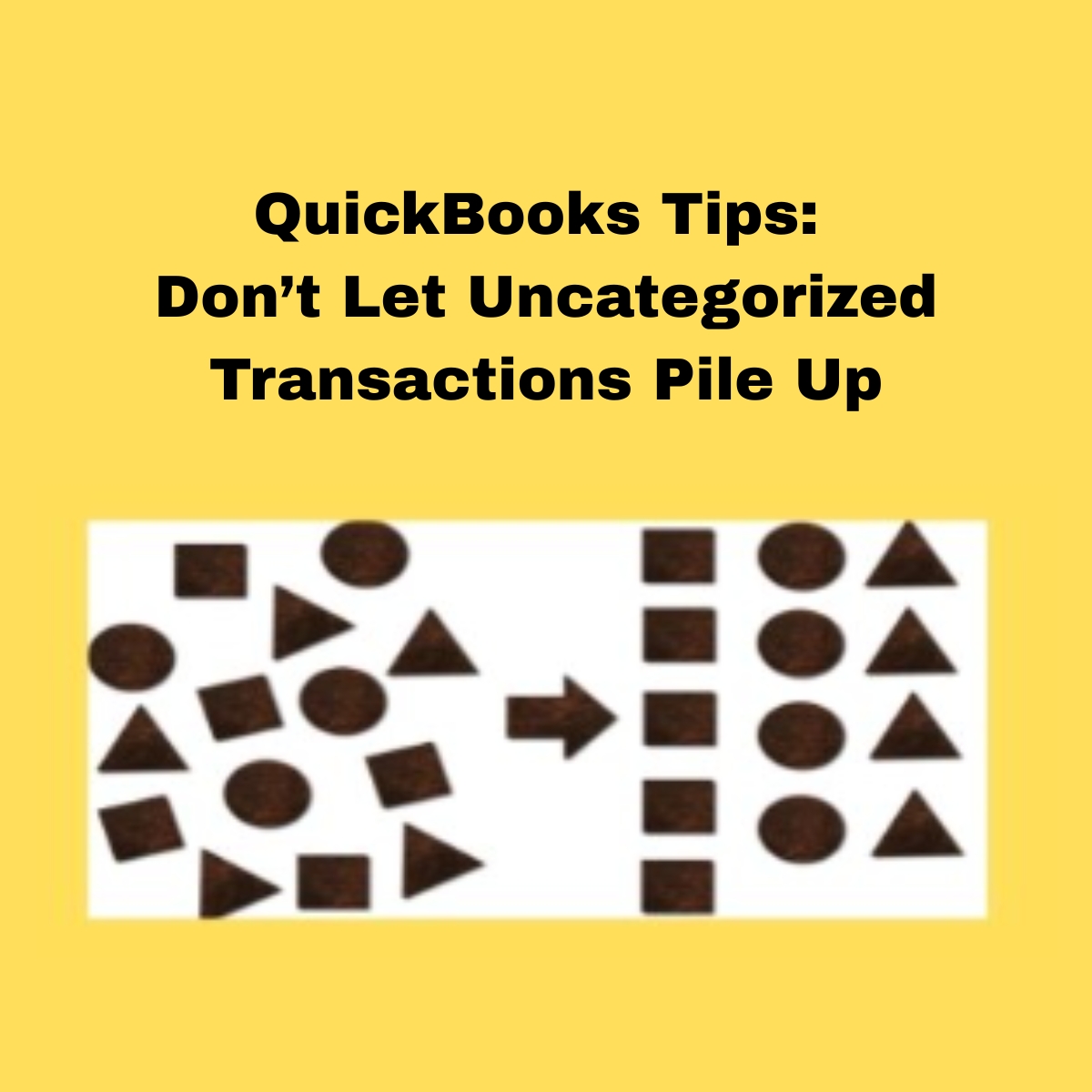 QuickBooks Tips: Don’t Let Uncategorized Transactions Pile Up
Yellow background, White back, on the left random black circles, triangles, squares scattered. a black arrow point to the right , where the squares, circles and triangles are sorted and lined up.