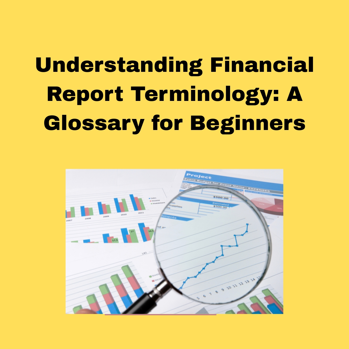 Light yellow background.  Understanding Financial Report Terminology: A Glossary for Beginners in bold black text. 
Below a square, with colored graphs, on 4 pieces of  white paper, and a magnify glass 