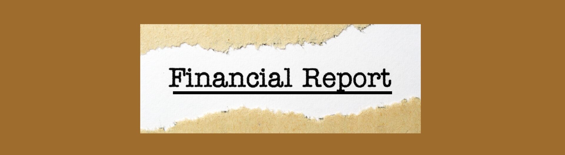 Medium brown back ground. torn tan edges top and bottom, white background with bold black leers, Financial Report underlined in bold black.