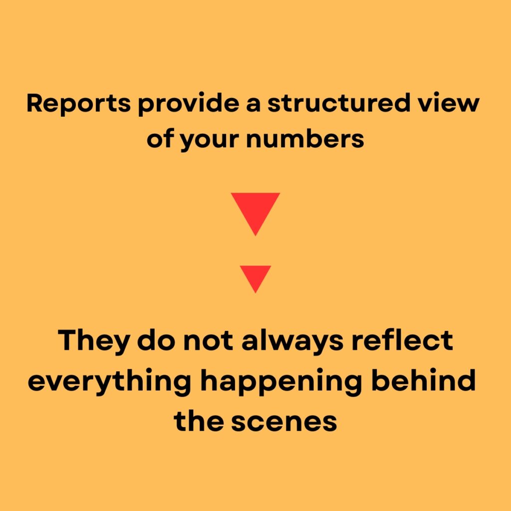 Why Financial Reports Alone Don’t Tell the Full Story

Light orange background. 

Reports provide a structured view of your numbers, in bold black text.

Two red upside down triragles the top larger than the bottom. 

They do not always reflect everything happening behind the scenes in larger, bold black text. 